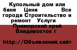 Купольный дом или баня  › Цена ­ 68 000 - Все города Строительство и ремонт » Услуги   . Приморский край,Владивосток г.